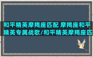 和平精英摩羯座匹配 摩羯座和平精英专属战歌/和平精英摩羯座匹配 摩羯座和平精英专属战歌-我的网站